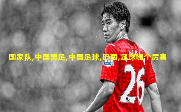 国家队,中国男足,中国足球,巴西,足球哪个厉害